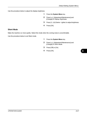 Page 321Default Setting (System Menu) 
OPERATION GUIDE8-57
8
Use the procedure below to adjust the display brightness.
1Press the System Menu  key.
2Press [ ], [Adjustment/Maintenance] and 
[Change] of Display Brightness .
3Press [1] - [4] (Darker- Lighter) to adjust brightness.
4Press [OK].
Silent Mode
Make the machine run more quietly. Select this  mode when the running noise is uncomfortable. 
Use the procedure below to set Silent mode.
1Press the  System Menu  key.
2Press [ ], [Adjustment/Maintenance] and...