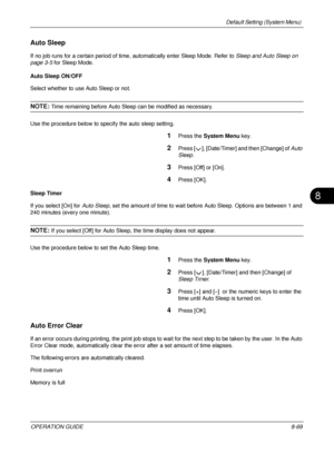 Page 333Default Setting (System Menu) 
OPERATION GUIDE8-69
8
Auto Sleep
If no job runs for a certain period of time, automatically enter Sleep Mode. Refer to  Sleep and Auto Sleep on 
page 3-5 for Sleep Mode. 
Auto Sleep ON/OFF
Select whether to use Auto Sleep or not. 
NOTE: Time remaining before Auto Sleep can be modified as necessary.
Use the procedure below to specify the auto sleep setting.
1Press the  System Menu  key.
2Press [ ], [Date/Timer] and then [Change] of Auto 
Sleep. 
3Press [Off] or [On]. 
4Press...