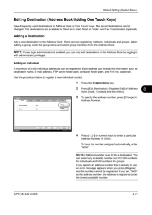 Page 335Default Setting (System Menu) 
OPERATION GUIDE8-71
8
Editing Destination (Address Book/Adding One Touch Keys)
Save frequently used destinations to Address Book  or One Touch Keys. The saved destinations can be 
changed. The destinations are available for Send as E- mail, Send to Folder, and Fax Transmission (optional).
Adding a Destination
Add a new destination to the Address Book. There are two registering methods, individuals and groups. When 
adding a group, enter the group name and select group...