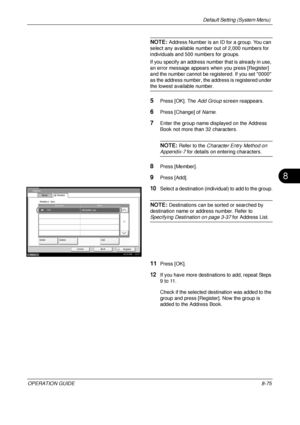 Page 339Default Setting (System Menu) 
OPERATION GUIDE8-75
8
NOTE: Address Number is an ID for a group. You can 
select any available number out of 2,000 numbers for 
individuals and 500 numbers for groups.
If you specify an address numb er that is already in use, 
an error message appears when you press [Register] 
and the number cannot be registered. If you set 0000 
as the address number, the add ress is registered under 
the lowest available number.
5Press [OK]. The Add Group screen reappears.
6Press...