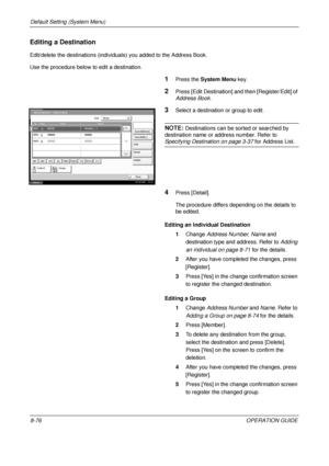 Page 340Default Setting (System Menu) 
8-76OPERATION GUIDE
Editing a Destination
Edit/delete the destinations (individuals) you added to the Address Book.
Use the procedure below to edit a destination.
1Press the System Menu  key.
2Press [Edit Destination] a nd then [Register/Edit] of 
Address Book.
3Select a destination or group to edit.
NOTE: Destinations can be sorted or searched by 
destination name or address number. Refer to 
Specifying Destination on page 3-37  for Address List. 
4Press [Detail].
The...