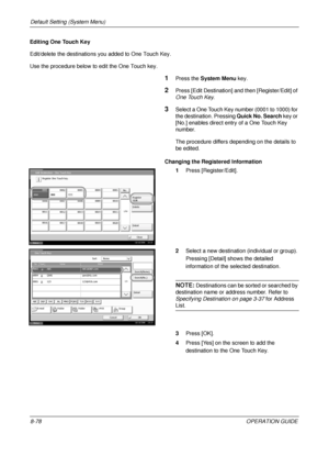 Page 342Default Setting (System Menu) 
8-78OPERATION GUIDE
Editing One Touch Key
Edit/delete the destinations you added to One Touch Key.
Use the procedure below to edit the One Touch key.
1Press the 
System Menu  key.
2Press [Edit Destination] a nd then [Register/Edit] of 
One Touch Key.
3Select a One Touch Key number (0001 to 1000) for 
the destination. Pressing  Quick No. Search key or 
[No.] enables direct entry of a One Touch Key 
number. 
The procedure differs depending on the details to 
be edited....