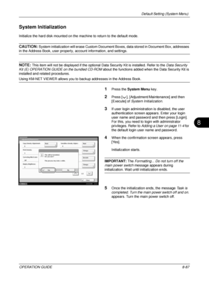 Page 351Default Setting (System Menu) 
OPERATION GUIDE8-87
8
System Initialization
Initialize the hard disk mounted on the machine to return to the default mode.
CAUTION: System initialization will erase Custom Document Boxes, data stored in Document Box, addresses 
in the Address Book, user property, account information, and settings.
NOTE: This item will not be displayed if the optional Data Security Kit is installed. Refer to the Data Security 
Kit (E) OPERATION GUIDE on the bundled CD-ROM  about the...