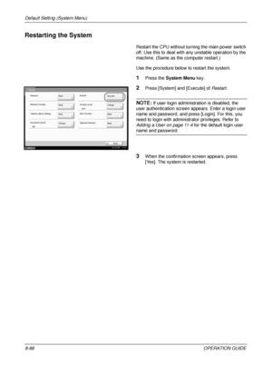 Page 352Default Setting (System Menu) 
8-88OPERATION GUIDE
Restarting the System
Restart the CPU without turning the main power switch 
off. Use this to deal with any unstable operation by the 
machine. (Same as the computer restart.) 
Use the procedure below to restart the system.
1Press the  System Menu  key.
2Press [System] and [Execute] of  Restart.
NOTE: If user login administration is disabled, the 
user authentication screen ap pears. Enter a login user 
name and password, and press [Login]. For this, you...