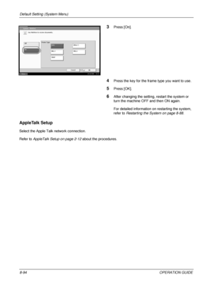 Page 358Default Setting (System Menu) 
8-94OPERATION GUIDE
3Press [On].
4Press the key for the frame type you want to use.
5Press [OK].
6After changing the setting, restart the system or 
turn the machine OFF and then ON again. 
For detailed information on restarting the system, 
refer to Restarting the System on page 8-88 .
AppleTalk Setup
Select the Apple Talk network connection.
Refer to AppleTalk Setup on page 2-12  about the procedures.
System - NetWare
Use NetWare to receive documents.
On Off Frame Type...