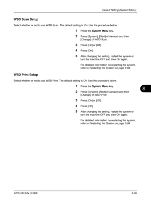 Page 359Default Setting (System Menu) 
OPERATION GUIDE8-95
8
WSD Scan Setup
Select whether or not to use WSD Scan. The default setting is On. Use the procedure below.
1Press the  System Menu  key.
2Press [System], [Next] of  Network and then 
[Change] of  WSD Scan.
3Press [On] or [Off].
4Press [OK].
5After changing the setting, restart the system or 
turn the machine OFF and then ON again. 
For detailed information on restarting the system, 
refer to Restarting the System on page 8-88 .
WSD Print Setup
Select...