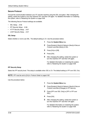 Page 360Default Setting (System Menu) 
8-96OPERATION GUIDE
Secure Protocol
Encrypt the communication between your PC and the machine using the SSL encryption. After changing the 
setting, restart the system or turn the machine OFF and then ON again. Fo r detailed information on restarting 
the system, refer to  Restarting the System on page 8-88.
The following Secure Protocol settings are available.
• SSL Setup …8-96
• IPP Security  Setup …8-96
• HTTP Security Setup …8-97
• LDAP Security  Setup …8-97
SSL Setup...