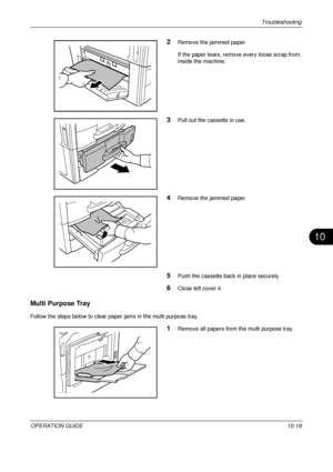 Page 401Troubleshooting 
OPERATION GUIDE10-19
10
2Remove the jammed paper.
If the paper tears, remove every loose scrap from 
inside the machine.
3Pull out the cassette in use.
4Remove the jammed paper.
5Push the cassette back in place securely.
6Close left cover 4.
Multi Purpose Tray
Follow the steps below to clear paper jams in the multi purpose tray.
1Remove all papers from the multi purpose tray.
Downloaded From ManualsPrinter.com Manuals 