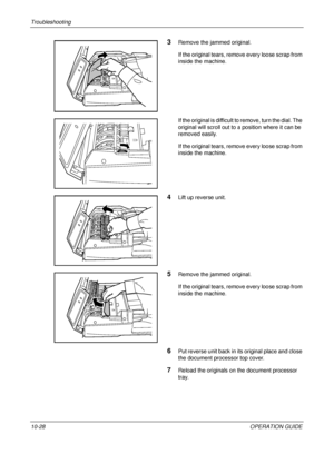 Page 410Troubleshooting 
10-28OPERATION GUIDE
3Remove the jammed original.
If the original tears, remove every loose scrap from 
inside the machine.
If the original is difficult to remove, turn the dial. The 
original will scroll out to a position where it can be 
removed easily.
If the original tears, remove every loose scrap from 
inside the machine.
4Lift up reverse unit.
5Remove the jammed original.
If the original tears, remove every loose scrap from 
inside the machine.
6Put reverse unit back in its...