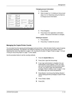 Page 431Management 
OPERATION GUIDE11-19
11
Changing account information
1Press [Detail]. 
2 Refer to steps 5 to 7 of  Adding an Account and 
steps 2 to 5 of  Restricting Using the Machine  
to change account information.
3 Press [Register].
4 Press [Yes] in the registration confirmation 
screen. The account information is changed.
Deleting an account 1Press [Delete].
2 Press [Yes]. To delete the account. 
Managing the Copier/Printer Counts
You can select how the copying and printing page counts ar e shown -...