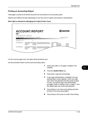 Page 441Management 
OPERATION GUIDE11-29
11
Printing an Accounting Report
Total pages counted at all relevant account s can be printed as an accounting report.
Reports have different formats depending on how the  count of copiers and printers is administered.
When Split is selected for Ma naging the Copier/Printer Count
For the count by paper size, the  report will be printed by size.
Use the procedure below to print a job accounting report.
1Check that Letter or A4 paper is loaded in the 
cassette. 
2Press the...