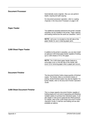 Page 448 
Appendix-4OPERATION GUIDE
Document Processor
Automatically scans originals. Also you can perform 
duplex copying and split copying.
For document processor operation, refer to Loading 
Originals in the Document Processor on page 2-30 .
Paper Feeder
Two additional cassettes identical to the printer’s double 
cassettes can be installed in the printer. Paper capacity 
and loading method are the same as Cassettes 1 and 2.
NOTE: Left cover 4 is located on the left side of the 
paper feeder for use in...