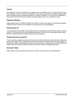 Page 450 
Appendix-6OPERATION GUIDE
FA X  K i t
By installing the FAX kit, fax send/receive is enabled. Also, it is possible to use it as a network fax, by using it 
with a computer. When two FAX kits are installed, the un its can be connected to two different telephone lines 
which will enable quicker message transmission to a number of recipients. If  one of the lines is dedicated to 
receiving, the busy line time can be reduced. For further details, refer to  Fax Kit Operation Guide.
Expansion Memory
Image...