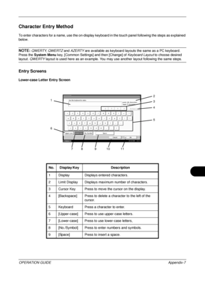 Page 451 
OPERATION GUIDEAppendix-7
Character Entry Method
To enter characters for a name, use the on-display keyboard in the touch panel following the steps as explained 
below.
NOTE: QWERTY , QWERTZ  and AZERTY  are available as keyboard layouts the same as a PC keyboard. 
Press the  System Menu  key, [Common Settings] and then [Change] of  Keyboard Layout to choose desired 
layout. QWERTY layout is used here as an example. You may use another layout following the same steps. 
Entry Screens
Lower-case Letter...