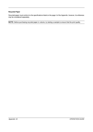 Page 462 
Appendix-18OPERATION GUIDE
Recycled Paper
Recycled paper must conform to the s
pecifications listed on the page 2 of the Appendix; however, its whiteness 
may be considered separately. 
NOTE: Before purchasing recycled paper in  volume, try testing a sample to ensure that the print quality.
Downloaded From ManualsPrinter.com Manuals 