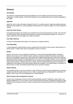 Page 473 
OPERATION GUIDEAppendix-29
Glossary
Accessibility
The machine is designed featuring good accessibility even for the  elderly and those who are physically 
challenged or visually impaired. Touch panel characters  can be enlarged while the touch panel is adjustable in 
two angles. 
AppleTalk
AppleTalk, which comes with Apple Computers Mac OS, is  a network protocol. AppleTalk enables file/printer 
sharing and also enables you  to utilize application software that is on  another computer on the same...