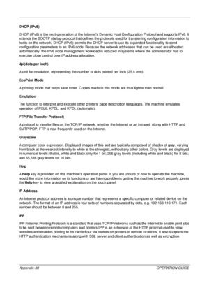 Page 474 
Appendix-30OPERATION GUIDE
DHCP (IPv6)
DHCP (IPv6) is the next-generation of 
the Internets Dynamic Host Configuration Protocol and supports IPv6. It 
extends the BOOTP startup protocol that defines the prot ocols used for transferring configuration information to 
hosts on the network. DHCP (IPv6)  permits the DHCP server to use its expanded functionality to send 
configuration parameters to an IPv6 node. Because the network addresses that can be used are allocated 
automatically, the IPv6 node...