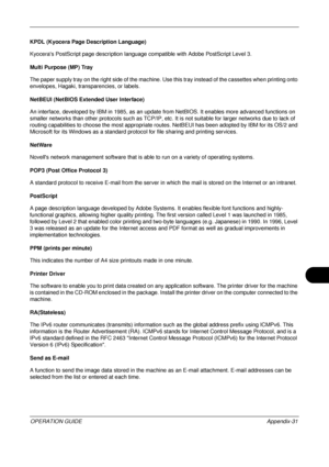 Page 475 
OPERATION GUIDEAppendix-31
KPDL (Kyocera Page Description Language)
Kyoceras PostScript page description language compatible with Adobe PostScript Level 3. 
Multi Purpose (MP) Tray
The paper supply tray on the right side of the machine. Use this tray instead of the cassettes when printing onto 
envelopes, Hagaki, transparencies, or labels. 
NetBEUI (NetBIOS Exte nded User Interface)
An interface, developed by IBM in 1985, as an update  from NetBIOS. It enables more advanced functions on 
smaller...