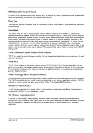 Page 476 
Appendix-32OPERATION GUIDE
SMTP (Simple Mail Transfer Protocol)
A protocol for E-mail transmission over the Internet or 
an intranet. It is used for transferring mail between mail 
servers as well as for sending mail  from clients to their servers.
Status Page
The page lists machine conditions, such as the memory  capacity, total number of prints and scans, and paper 
source settings.
Subnet Mask
The subnet mask is a way of augmenting the networ k address section of an IP address. A subnet mask...