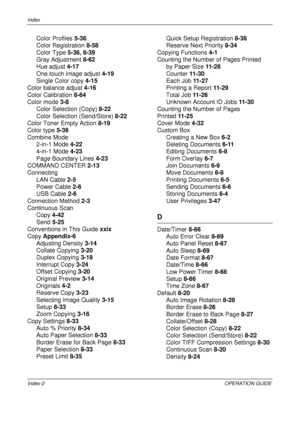 Page 478Index 
Index-2OPERATION GUIDE
Color Profiles 5-36
Color Registration  8-58
Color Type  5-36, 8-39
Gray Adjustment  8-62
Hue adjust  4-17
One touch image adjust  4-19
Single Color copy  4-15
Color balance adjust  4-16
Color Calibration  8-64
Color mode  3-8
Color Selection (Copy)  8-22
Color Selection (Send/Store)  8-22
Color Toner Empty Action  8-19
Color type  5-36
Combine Mode 2-in-1 Mode  4-22
4-in-1 Mode  4-23
Page Boundary Lines  4-23
COMMAND CENTER  2-13
Connecting
LAN Cable  2-5
Power Cable  2-6...