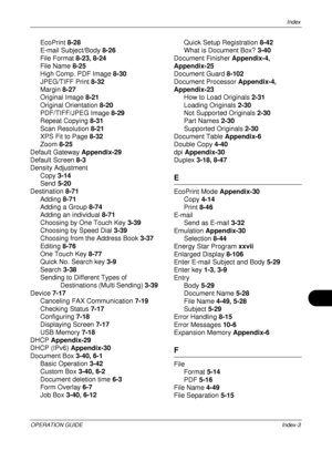 Page 479Index 
OPERATION GUIDEIndex-3
EcoPrint 8-28
E-mail Subject/Body  8-26
File Format  8-23, 8-24
File Name  8-25
High Comp. PDF Image  8-30
JPEG/TIFF Print  8-32
Margin 8-27
Original Image  8-21
Original Orientation  8-20
PDF/TIFF/JPEG Image  8-29
Repeat Copying  8-31
Scan Resolution  8-21
XPS Fit to Page  8-32
Zoom  8-25
Default Gateway  Appendix-29
Default Screen  8-3
Density Adjustment
Copy  3-14
Send  5-20
Destination  8-71
Adding  8-71
Adding a Group  8-74
Adding an individual  8-71
Choosing by One...