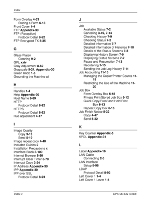 Page 480Index 
Index-4OPERATION GUIDE
Form Overlay 4-33
Storing a Form  6-18
Front Cover  1-4
FTP  Appendix-30
FTP (Reception)
Protocol Detail  8-92
FTP Encrypted TX  5-35
G
Glass Platen
Cleaning  9-2
GPL  xxiv
Gray Adjustment  8-62
Grayscale  5-24, Appendix-30
Green Knob  1-6
Grounding the Machine  xi
H
Handles 1-4
Help  Appendix-30
Host Name  8-89
HTTP
Protocol Detail  8-92
HTTPS Protocol Detail  8-92
Hue adjustment  4-17
I
Image Quality
Copy  3-13
Send  5-19
Image repeat copy  4-40
Included Guides  2...