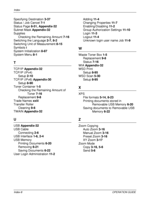 Page 484Index 
Index-8OPERATION GUIDE
Specifying Destination 3-37
Status / Job Cancel  7-1
Status Page  8-51, Appendix-32
Subnet Mask  Appendix-32
Supplies
Checking the Remaining Amount  7-16
Switching the Language  2-7, 8-2
Switching Unit of Measurement  8-15
Symbols  i
System Initialization  8-87
System Menu  8-1
T
TCP/IP Appendix-32
TCP/IP (IPv4)
Setup  2-10
TCP/IP (IPv6) Appendix-30 Setup  8-90
Toner Container  1-5
Checking the Rema ining Amount of 
Toner  7-16
Replacement  9-8
Trade Names  xxiii
Transfer...