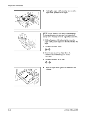 Page 58Preparation before Use 
2-18OPERATION GUIDE
3Holding the paper width adjusting tab, move the 
paper width guides to fit the paper.
NOTE: Paper sizes are indicated on the cassettes.
To change between inch size and metric size (A, B 
sizes), follow the steps below  to adjust the size switch.
1. Holding the paper width adjusting tab, move the  paper width guide to a position other than that of the 
paper.
2. Turn the size switch A 90°.  > 
3. Move the size lever B up (C) or down (I). 
    C:metric size...