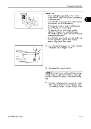 Page 59Preparation before Use 
OPERATION GUIDE2-19
2
IMPORTANT: 
• Before loading the paper, be sure that it is not 
curled or folded. Paper that is curled or folded may 
cause paper jams.
• Ensure that the loaded paper does not exceed the  level indicator (see illustration below).
• When loading the paper, keep the side that was  closest the package seal facing up.
• The paper length and width guides must be  adjusted to the paper size. Loading the paper 
without adjusting these guides may cause skewed...