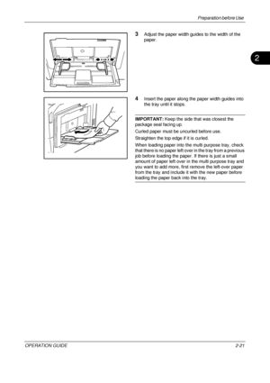 Page 61Preparation before Use 
OPERATION GUIDE2-21
2
3Adjust the paper width guides to the width of the 
paper.
4Insert the paper along the paper width guides into 
the tray until it stops.
IMPORTANT:  Keep the side that was closest the 
package seal facing up.
Curled paper must be uncurled before use.
Straighten the top edge if it is curled.
When loading paper into the multi purpose tray, check 
that there is no paper left over in the tray from a previous 
job before loading the paper. If there is just a small...