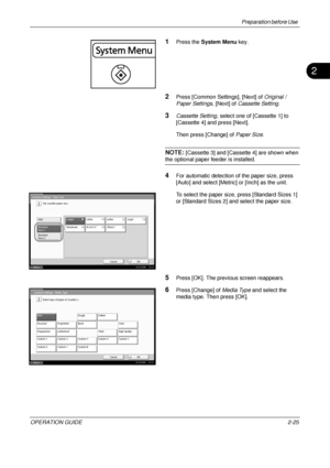 Page 65Preparation before Use 
OPERATION GUIDE2-25
2
1Press the System Menu  key.
2Press [Common Settings], [Next] of  Original / 
Paper Settings , [Next] of Cassette Setting .
3Cassette Setting, select one of [Cassette 1] to 
[Cassette 4] and press [Next].
Then press [Change] of  Paper Size.
NOTE: [Cassette 3] and [Cassette 4] are shown when 
the optional paper feeder is installed. 
4For automatic detection of the paper size, press 
[Auto] and select [Metric] or [Inch] as the unit.
To select the paper size,...