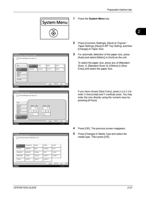 Page 67Preparation before Use 
OPERATION GUIDE2-27
2
1Press the System Menu  key.
2Press [Common Settings], [Next] of  Original / 
Paper Settings , [Next] of MP Tray Setting , and then 
[Change] of  Paper Size.
3For automatic detection of the paper size, press 
[Auto] and select [Metric] or [Inch] as the unit.
To select the paper size, press any of [Standard 
Sizes 1], [Standard Sizes 2], [Others] or [Size 
Entry] and select the paper size.
If you have chosen [Size Entry], press [+] or [–] to 
enter X...