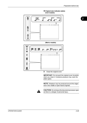 Page 69Preparation before Use 
OPERATION GUIDE2-29
2
Original size indicator plates
(Inch models)
(Metric models)
3Close the original cover.
IMPORTANT:  Do not push the original cover forcefully 
when you close it. Excessive pressure may crack the 
platen glass.
NOTE: Shadows may be produced around the edges 
and in the middle of open-faced originals.
CAUTION: Do not leave the document processor open 
as there is a danger of personal injury.
Downloaded From ManualsPrinter.com Manuals 