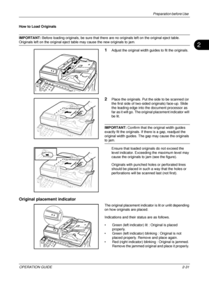 Page 71Preparation before Use 
OPERATION GUIDE2-31
2
How to Load Originals
IMPORTANT: Before loading originals, be sure that there are no originals left on the original eject table. 
Originals left on the original eject table may cause the new originals to jam.
1Adjust the original width guides to fit the originals.
2Place the originals. Put the side to be scanned (or 
the first side of two-sided originals) face-up. Slide 
the leading edge into the document processor as 
far as it will go. The origin al...