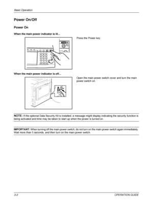 Page 74Basic Operation 
3-2OPERATION GUIDE
Power On/Off
Power On
When the main power indicator is lit...
Press the Power key.
When the main power indicator is off... Open the main power switch cover and turn the main 
power switch on.
NOTE: If the optional Data Security Kit is  installed, a message might display  indicating the security function is 
being activated and time may be taken to start up when the power is turned on.
IMPORTANT: When turning off the main power switch, do not turn  on the main power...