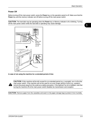 Page 75Basic Operation 
OPERATION GUIDE3-3
3
Power Off
Before turning off the main power switch, press the Power key on the operation panel to off. Make sure that the 
Power key and the memory indicator are off before turning off the main power switch.
CAUTION: The hard disk may be operating when the  Power key or Memory indicator is lit or blinking. Turning 
off the main power switch while the hard disk is operating may cause damage.
In case of not using the machine for a extended period of time
CAUTION: If...