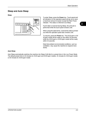 Page 77Basic Operation 
OPERATION GUIDE3-5
3
Sleep and Auto Sleep
Sleep
To enter Sleep, press the Power key. Touch panel and 
all indicators on the operation panel will go out to save 
a maximum amount of power except the Main Power 
indicator. This status is referred to as Sleep.
If print data is received during Sleep, the print job is 
performed while the touch panel remains unlit.
When using the optional fax, received fax data is printed 
out while the operation panel also remains unlit.
To resume, press the...