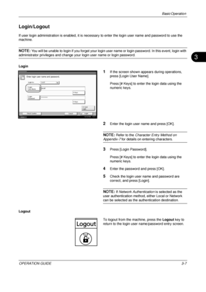 Page 79Basic Operation 
OPERATION GUIDE3-7
3
Login/Logout
If user login administration is enabled, it is necessary to enter the login user name and password to use the 
machine.
NOTE: You will be unable to login if you forget your login us er name or login password. In this event, login with 
administrator privileges and change your login user name or login password.
Login
1If the screen shown appears during operations, 
press [Login User Name].
Press [# Keys] to enter the login data using the 
numeric keys....