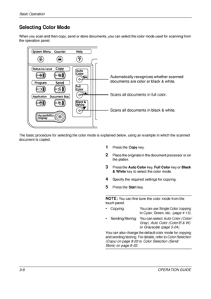 Page 80Basic Operation 
3-8OPERATION GUIDE
Selecting Color Mode
When you scan and then copy, send or store documents, you can select the color mode used for scanning from 
the operation panel.
The basic procedure for selecting the color mode is expl ained below, using an example in which the scanned 
document is copied.
1Press the  Copy key.
2Place the originals in the document processor or on 
the platen.
3Press the  Auto Color  key, Full Color  key or Black 
& White  key to select the color mode.
4Specify the...