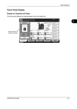 Page 83Basic Operation 
OPERATION GUIDE3-11
3
Touch Panel Display
Display for Originals and Paper
The touch panel displays the selected paper source and output tray.
Cancel
Copy Image
Copies
1
Color/
Image Quality
Org./Paper/
Finishing
Quick Setup Layout/Edit Advanced
Setup
Status 10/10/2008    10:10
Shortcut 1
Shortcut 4 Shortcut 3
Shortcut 2
Shortcut 6 Shortcut 5
Letter
Original
Zoom
Paper 100%
:
:
:Letter
Staple/Punch
Off
2 in 1
Combine
2-sided
>>2-sided
Duplex Normal 0
Density
Paper
Selection
Auto
Zoom...