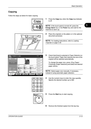 Page 85Basic Operation 
OPERATION GUIDE3-13
3
Copying
Follow the steps as below for basic copying.
1Press the Copy key when the  Copy key/indicator 
is off.
NOTE: If the touch panel is turned off, press the 
Energy Saver  key or the Power key and wait for the 
machine to warm up.
2Place the originals on the platen or in the optional 
document processor.
NOTE: For loading instructions, refer to  Loading 
Originals on page 2-28.
3Check that [Auto] is selected of  Paper Selection on 
the touch panel. Paper that...