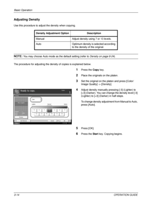 Page 86Basic Operation 
3-14OPERATION GUIDE
Adjusting Density
Use this procedure to adjust the density when copying.
NOTE: You may choose Auto mode as the default setting (refer to  Density on page 8-24).
The procedure for adjusting the dens ity of copies is explained below.
1Press the Copy key.
2Place the originals on the platen.
3Set the original on the platen and press [Color/
Image Quality] -> [Density].
4Adjust density manually pressing [-3] (Lighter) to 
[+3] (Darker). You can change the density level...