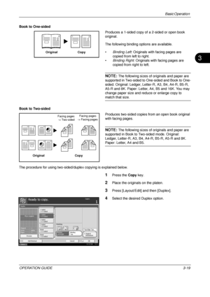 Page 91Basic Operation 
OPERATION GUIDE3-19
3
Book to One-sided
Produces a 1-sided copy of a 2-sided or open book 
original.
The following binding options are available.
•Binding Left : Originals with facing pages are 
copied from left to right.
• Binding Right : Originals with facing pages are 
copied from right to left.
NOTE: The following sizes of originals and paper are 
supported in Two-sided to One-sided and Book to One-
sided. Original: Ledger, Letter-R, A3, B4, A4-R, B5-R, 
A5-R and 8K. Paper: Letter,...