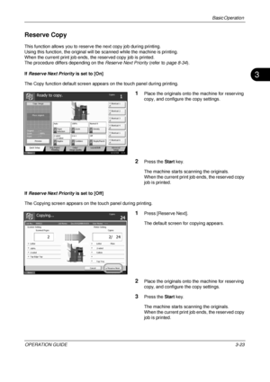 Page 95Basic Operation 
OPERATION GUIDE3-23
3
Reserve Copy
This function allows you to reserve the next copy job during printing.
Using this function, the original will be  scanned while the machine is printing.
When the current print job ends, the reserved copy job is printed.
The procedure differs depending on the  Reserve Next Priority (refer to page 8-34 ).
If  Reserve Next Priority is set to [On]
The Copy function default screen appear s on the touch panel during printing.
1Place the originals onto the...