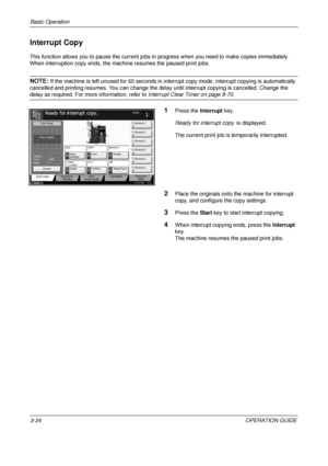 Page 96Basic Operation 
3-24OPERATION GUIDE
Interrupt Copy
This function allows you to pause the current jobs in progress when you need to make copies immediately.
When interruption copy ends, the machine resumes the paused print jobs.
NOTE: If the machine is left unused for 60 seconds in interrupt copy mode, interrupt copying is automatically 
cancelled and printing resumes. You can change the del ay until interrupt copying is cancelled. Change the 
delay as required. For more information, refer to Interrupt...