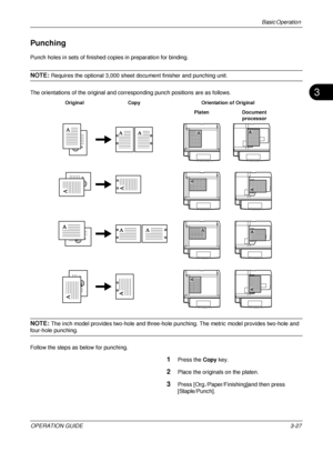 Page 99Basic Operation 
OPERATION GUIDE3-27
3
Punching
Punch holes in sets of finished copies in preparation for binding.
NOTE: Requires the optional 3,000 sheet document finisher and punching unit.
The orientations of the original and corresponding punch positions are as follows.
NOTE: The inch model provides two-hole and three-hole punching. The metric model provides two-hole and 
four-hole punching.
Follow the steps as below for punching.
1Press the  Copy key.
2Place the originals on the platen.
3Press...