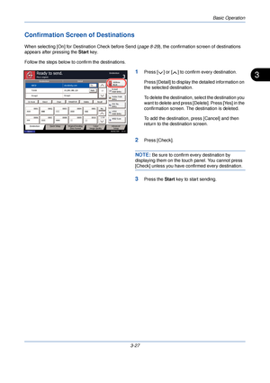 Page 101Basic Operation
3-27
3
Confirmation Screen of Destinations
When selecting [On] for Dest ination Check before Send (page 8-29), the confirmation screen of destinations 
appears after pressing the  Start key.
Follow the steps below to  confirm the destinations.
1Press [ ] or [ ] to confirm every destination.
Press [Detail] to display the detailed information on 
the selected destination.
To delete the destination, select the destination you 
want to delete and press [Delete]. Press [Yes] in the...