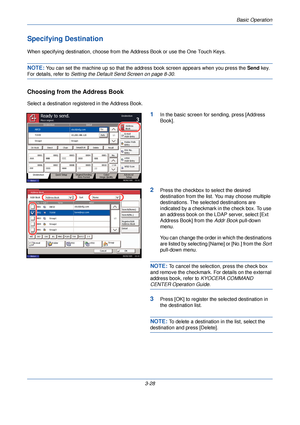 Page 102Basic Operation
3-28
Specifying Destination
When specifying destination, choose from the Address Book or use the One Touch Keys.
NOTE: You can set the machine up so that the address book screen appears when you press the Send  key. 
For details, refer to Setting the Default Send Screen on page 8-30 .
Choosing from the Address Book
Select a destination registered in the Address Book.
1In the basic screen for sending, press [Address 
Book].
2Press the checkbox to select the desired 
destination from the...