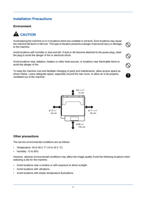 Page 12x
Installation Precautions
Environment
CAUTION
Avoid placing the machine on or in locations which ar e unstable or not level. Such locations may cause 
the machine fall down or fall over. This type of situation presents a danger of personal injury or damage 
to the machine.
Avoid locations with humidity or dust and dirt. If dust or dirt become attached to the power plug, clean 
the plug to avoid the danger of fire or electrical shock.
Avoid locations near radiators, heaters or other heat  sources, or...