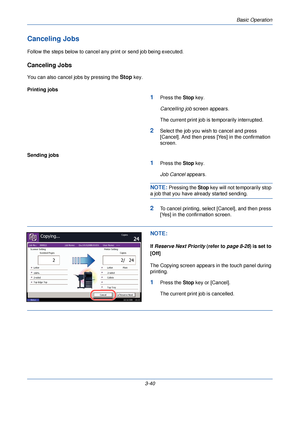 Page 114Basic Operation
3-40
Canceling Jobs
Follow the steps below to cancel any print or send job being executed.
Canceling Jobs
You can also cancel jobs by pressing the Stop key.
Printing jobs
1Press the  Stop key.
Cancelling job  screen appears.
The current print job is temporarily interrupted.
2Select the job you wish to cancel and press 
[Cancel]. And then press [Yes] in the confirmation 
screen.
Sending jobs
1Press the  Stop key.
Job Cancel  appears.
NOTE: Pressing the  Stop key will not temporarily stop...